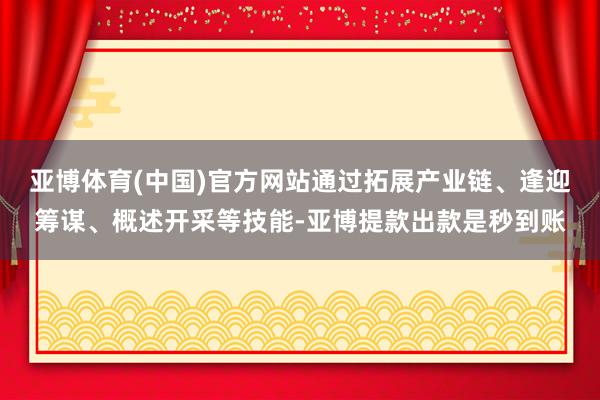 亚博体育(中国)官方网站通过拓展产业链、逢迎筹谋、概述开采等技能-亚博提款出款是秒到账