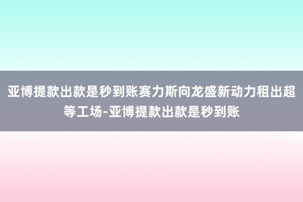 亚博提款出款是秒到账赛力斯向龙盛新动力租出超等工场-亚博提款出款是秒到账