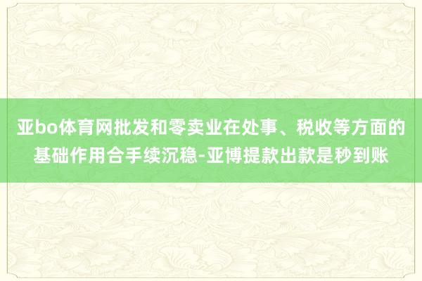 亚bo体育网批发和零卖业在处事、税收等方面的基础作用合手续沉稳-亚博提款出款是秒到账