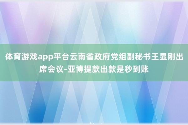 体育游戏app平台云南省政府党组副秘书王显刚出席会议-亚博提款出款是秒到账