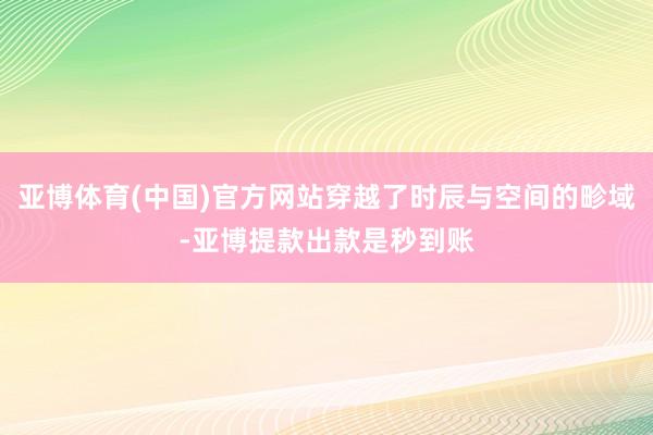 亚博体育(中国)官方网站穿越了时辰与空间的畛域-亚博提款出款是秒到账