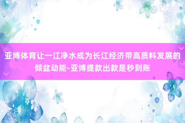 亚博体育让一江净水成为长江经济带高质料发展的倾盆动能-亚博提款出款是秒到账