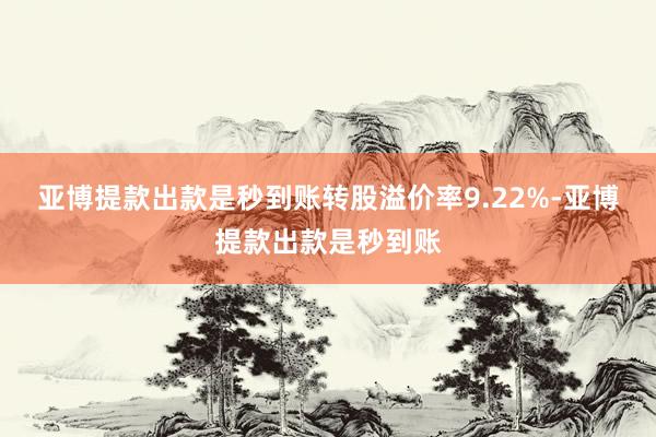 亚博提款出款是秒到账转股溢价率9.22%-亚博提款出款是秒到账