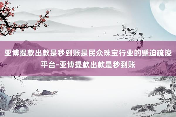 亚博提款出款是秒到账是民众珠宝行业的蹙迫疏浚平台-亚博提款出款是秒到账