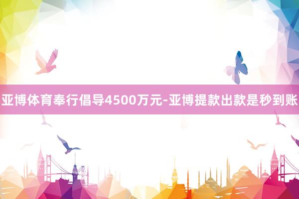 亚博体育奉行倡导4500万元-亚博提款出款是秒到账
