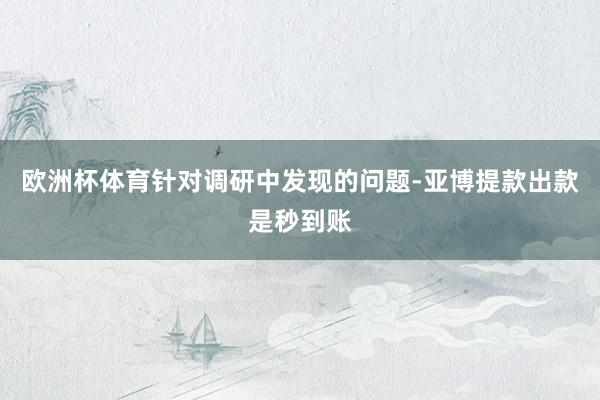 欧洲杯体育针对调研中发现的问题-亚博提款出款是秒到账