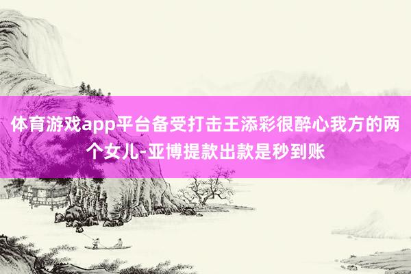 体育游戏app平台备受打击王添彩很醉心我方的两个女儿-亚博提款出款是秒到账