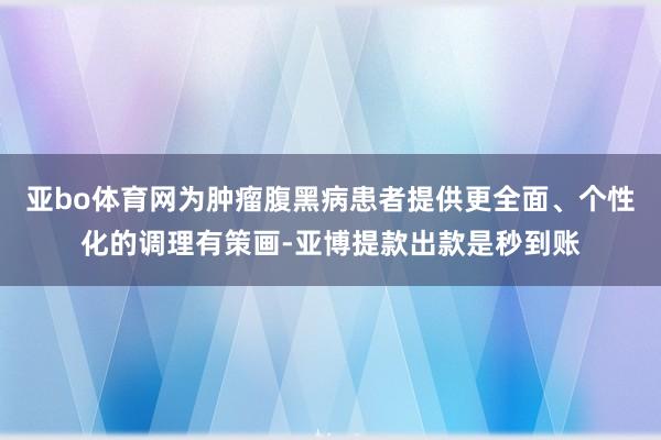 亚bo体育网为肿瘤腹黑病患者提供更全面、个性化的调理有策画-亚博提款出款是秒到账