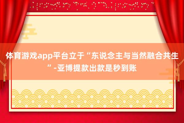 体育游戏app平台立于“东说念主与当然融合共生”-亚博提款出款是秒到账