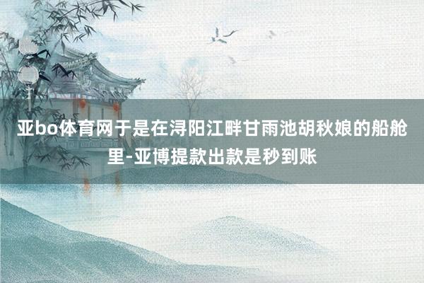 亚bo体育网于是在浔阳江畔甘雨池胡秋娘的船舱里-亚博提款出款是秒到账