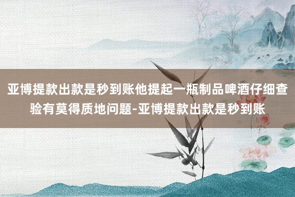 亚博提款出款是秒到账他提起一瓶制品啤酒仔细查验有莫得质地问题-亚博提款出款是秒到账