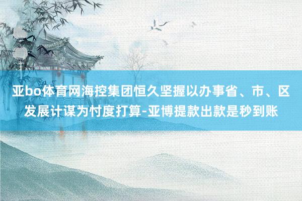 亚bo体育网海控集团恒久坚握以办事省、市、区发展计谋为忖度打算-亚博提款出款是秒到账