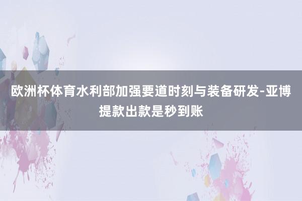 欧洲杯体育水利部加强要道时刻与装备研发-亚博提款出款是秒到账