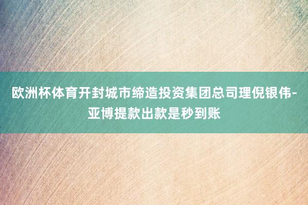 欧洲杯体育开封城市缔造投资集团总司理倪银伟-亚博提款出款是秒到账