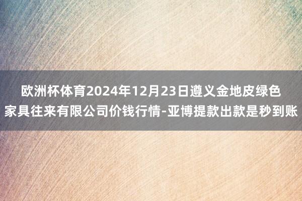 欧洲杯体育2024年12月23日遵义金地皮绿色家具往来有限公司价钱行情-亚博提款出款是秒到账