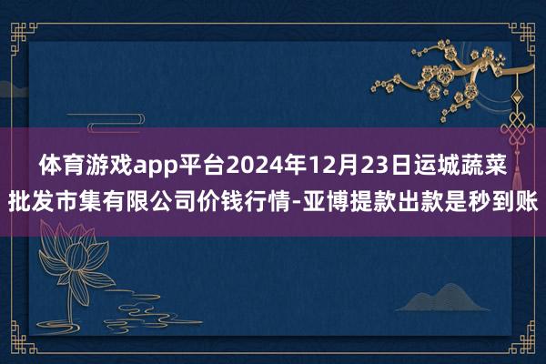 体育游戏app平台2024年12月23日运城蔬菜批发市集有限公司价钱行情-亚博提款出款是秒到账