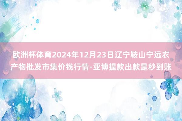 欧洲杯体育2024年12月23日辽宁鞍山宁远农产物批发市集价钱行情-亚博提款出款是秒到账