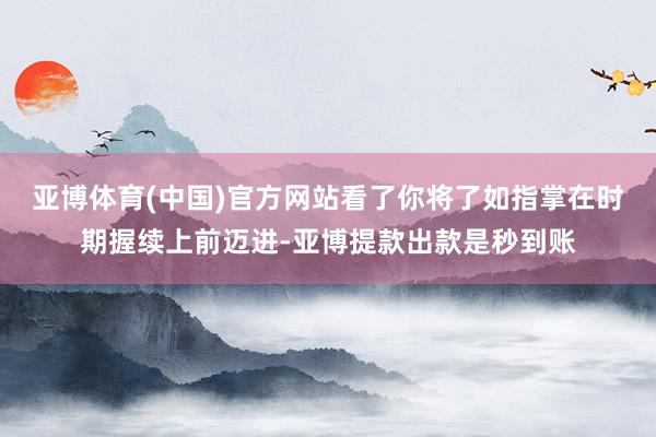 亚博体育(中国)官方网站看了你将了如指掌在时期握续上前迈进-亚博提款出款是秒到账