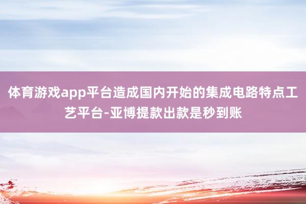 体育游戏app平台造成国内开始的集成电路特点工艺平台-亚博提款出款是秒到账