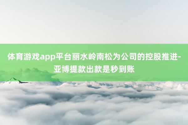 体育游戏app平台丽水岭南松为公司的控股推进-亚博提款出款是秒到账