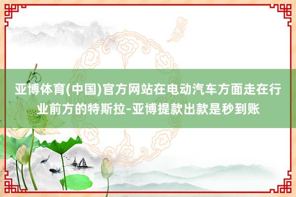 亚博体育(中国)官方网站在电动汽车方面走在行业前方的特斯拉-亚博提款出款是秒到账